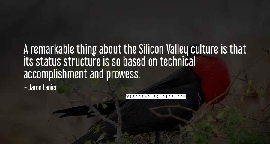 Jaron Lanier quotes: A remarkable thing about the Silicon Valley culture is that its status structure is so based on technical accomplishment and prowess. Jaron Lanier quotes: A remarkable thing about the Silicon Valley culture is that its status structure is so based on technical accomplishment and prowess.
