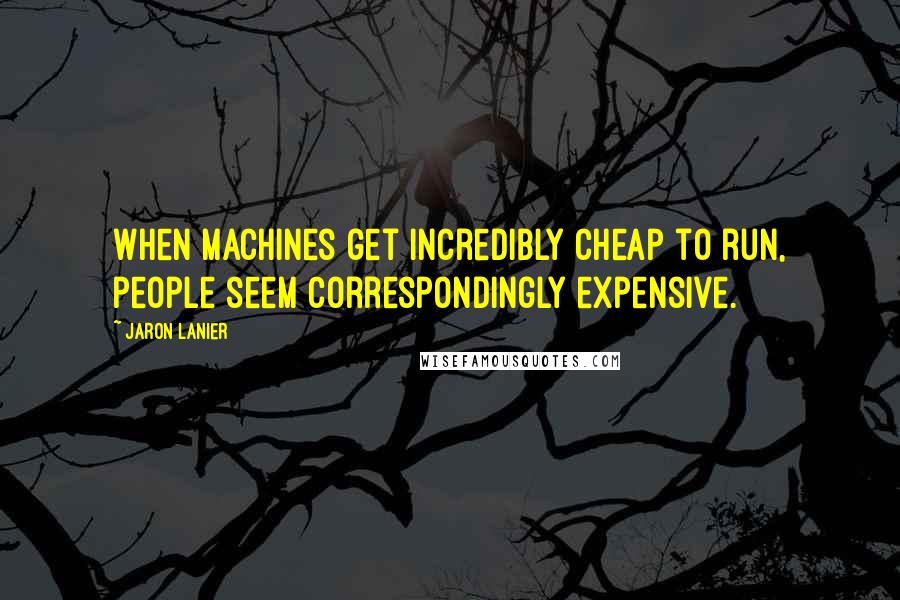 Jaron Lanier quotes: When machines get incredibly cheap to run, people seem correspondingly expensive.