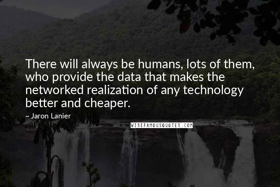 Jaron Lanier quotes: There will always be humans, lots of them, who provide the data that makes the networked realization of any technology better and cheaper. Jaron Lanier quotes: There will always be humans, lots of them, who provide the data that makes the networked realization of any technology better and cheaper.