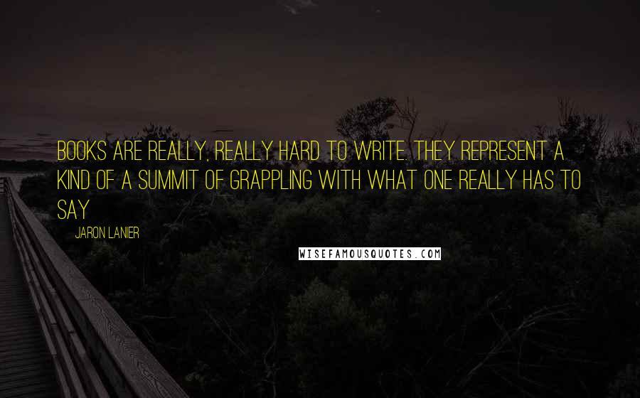 Jaron Lanier quotes: Books are really, really hard to write. They represent a kind of a summit of grappling with what one really has to say