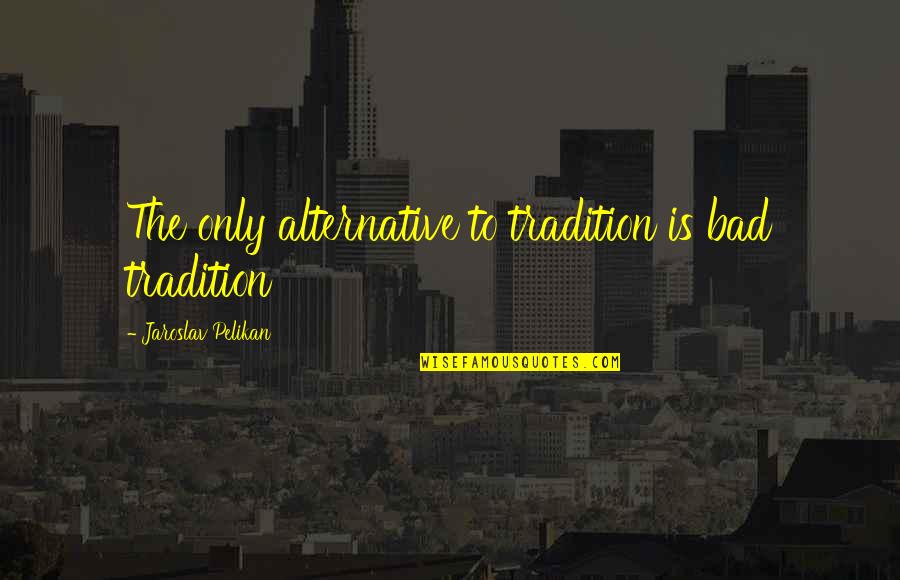 Jaroslav Pelikan Quotes By Jaroslav Pelikan: The only alternative to tradition is bad tradition