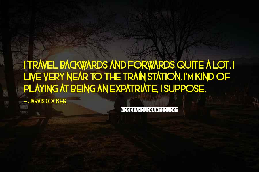 Jarvis Cocker quotes: I travel backwards and forwards quite a lot. I live very near to the train station. I'm kind of playing at being an expatriate, I suppose.