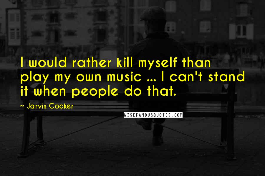 Jarvis Cocker quotes: I would rather kill myself than play my own music ... I can't stand it when people do that.