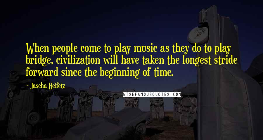 Jascha Heifetz quotes: When people come to play music as they do to play bridge, civilization will have taken the longest stride forward since the beginning of time.