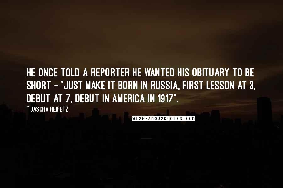 Jascha Heifetz quotes: He once told a reporter he wanted his obituary to be short - "just make it born in Russia, first lesson at 3, debut at 7, debut in America in