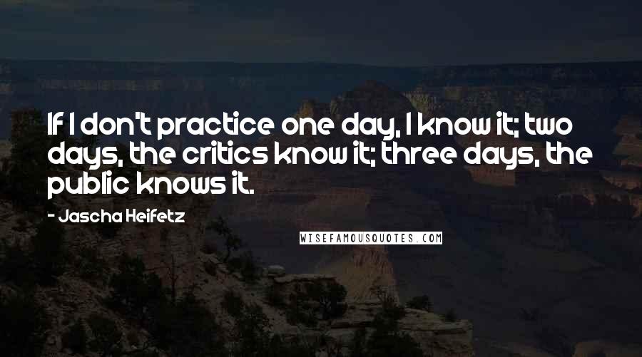 Jascha Heifetz quotes: If I don't practice one day, I know it; two days, the critics know it; three days, the public knows it. Jascha Heifetz quotes: If I don't practice one day, I know it; two days, the critics know it; three days, the public knows it.