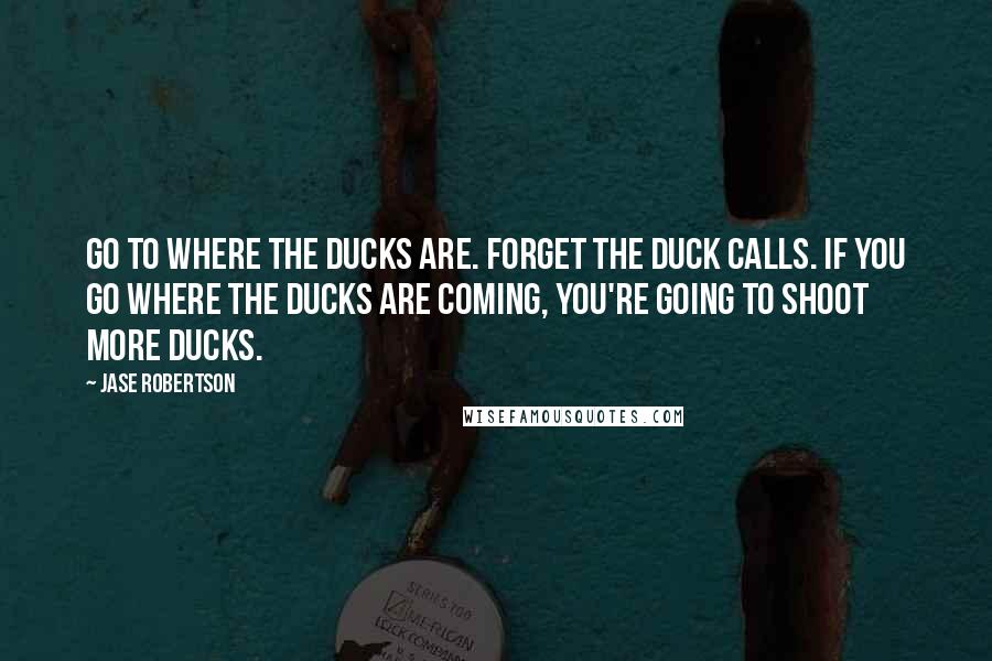 Jase Robertson quotes: Go to where the ducks are. Forget the duck calls. If you go where the ducks are coming, you're going to shoot more ducks.