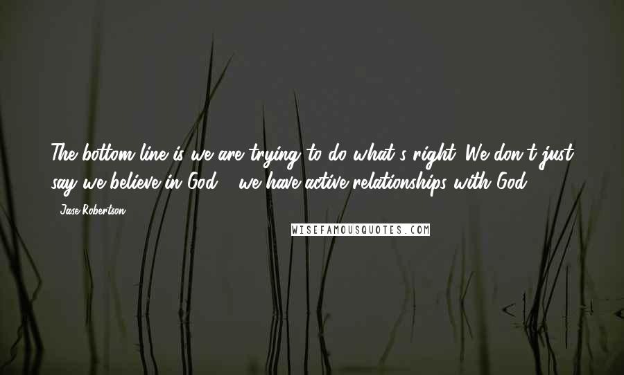 Jase Robertson quotes: The bottom line is we are trying to do what's right. We don't just say we believe in God - we have active relationships with God.