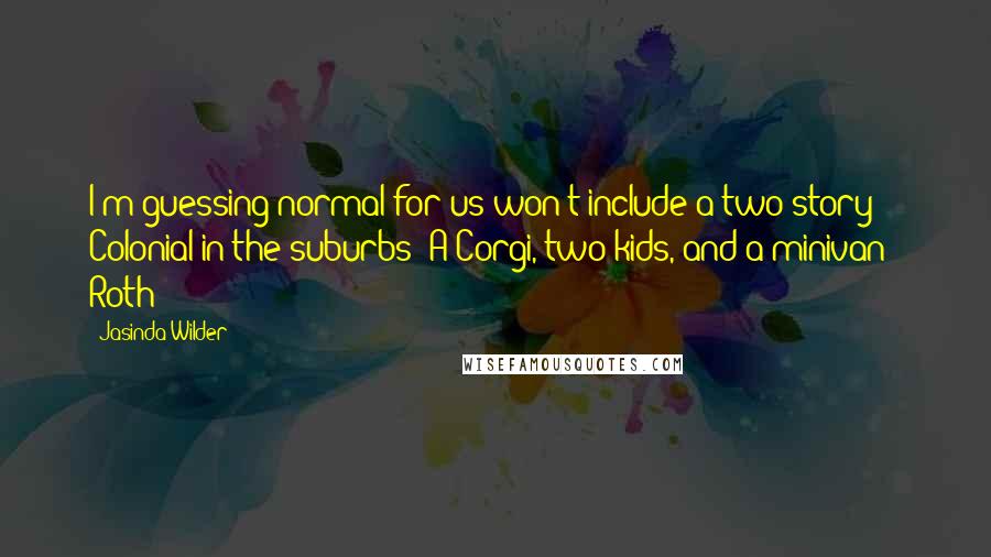 Jasinda Wilder quotes: I'm guessing normal for us won't include a two-story Colonial in the suburbs? A Corgi, two kids, and a minivan?" Roth