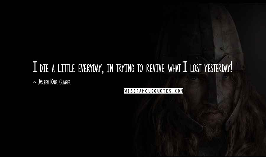 Jasleen Kaur Gumber quotes: I die a little everyday, in trying to revive what I lost yesterday!