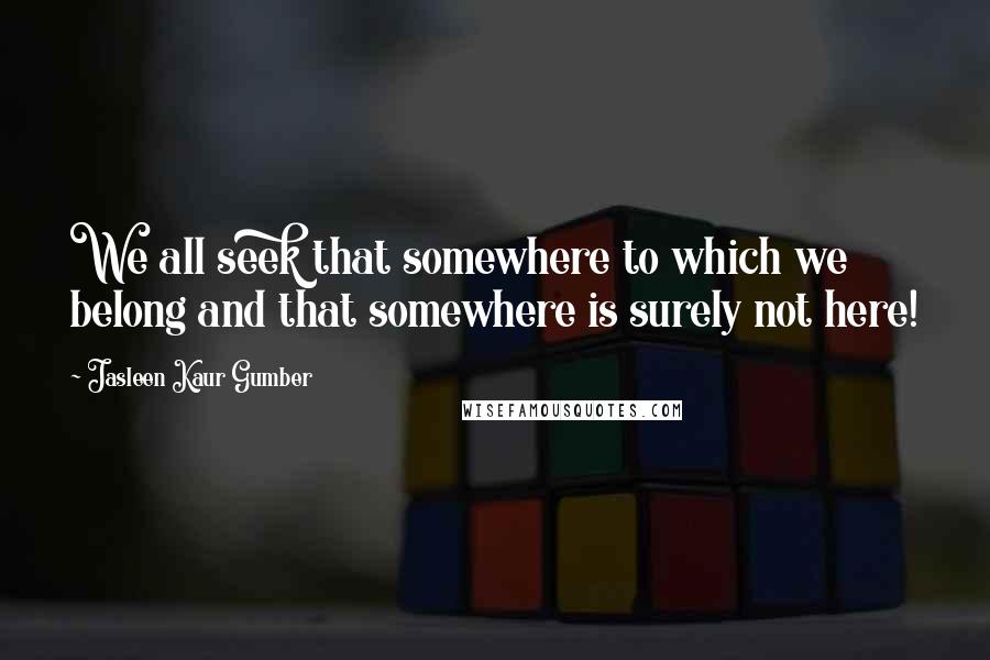 Jasleen Kaur Gumber quotes: We all seek that somewhere to which we belong and that somewhere is surely not here!