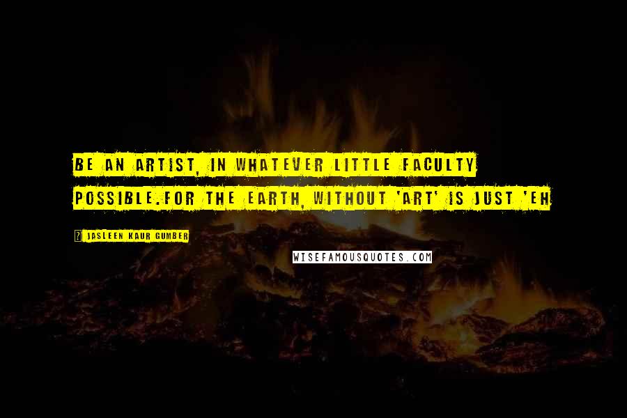 Jasleen Kaur Gumber quotes: Be an artist, in whatever little faculty possible.For the Earth, without 'Art' is just 'Eh