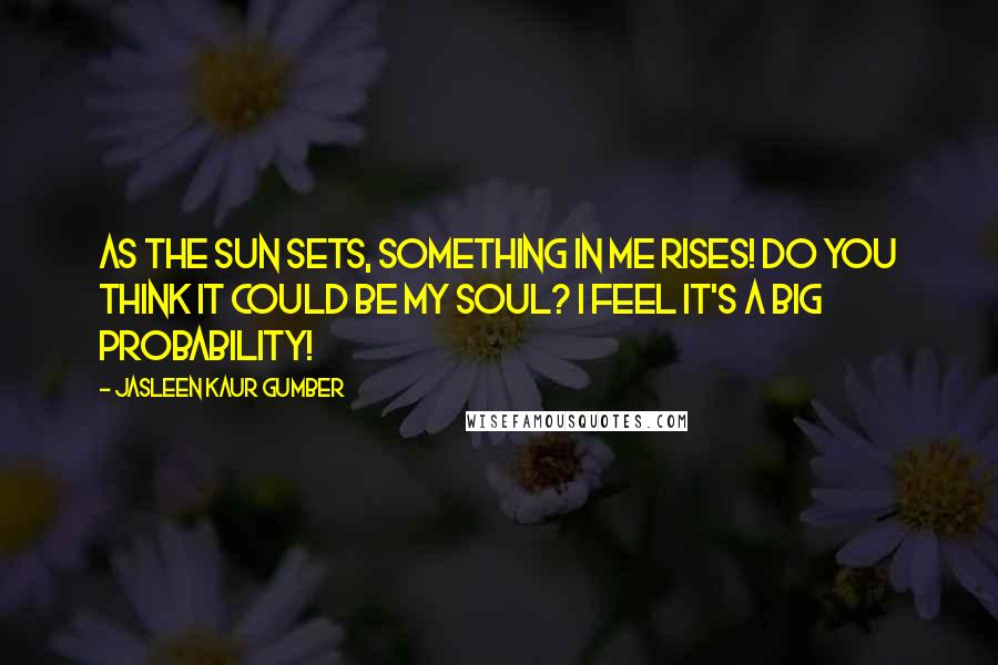 Jasleen Kaur Gumber quotes: As the sun sets, something in me rises! Do you think it could be my soul? I feel it's a big probability! Jasleen Kaur Gumber quotes: As the sun sets, something in me rises! Do you think it could be my soul? I feel it's a big probability!