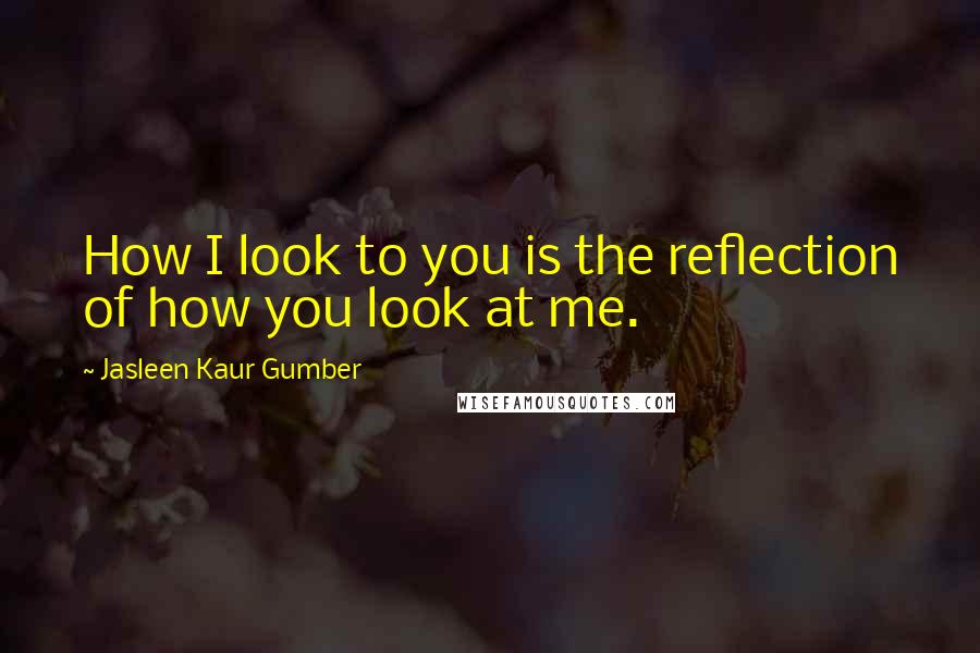 Jasleen Kaur Gumber quotes: How I look to you is the reflection of how you look at me.