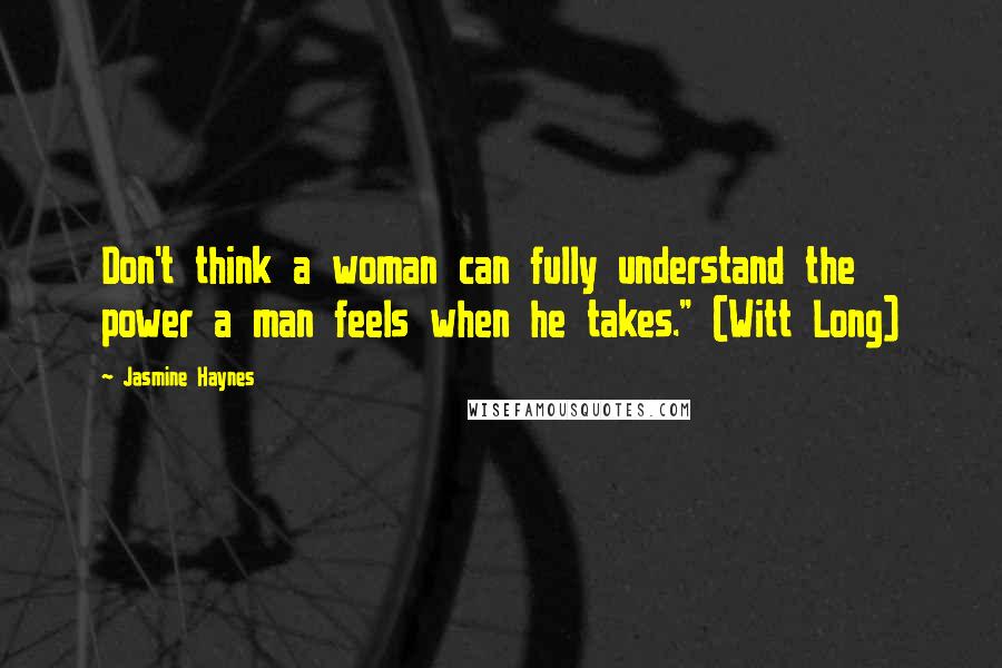 Jasmine Haynes quotes: Don't think a woman can fully understand the power a man feels when he takes." (Witt Long) Jasmine Haynes quotes: Don't think a woman can fully understand the power a man feels when he takes." (Witt Long)