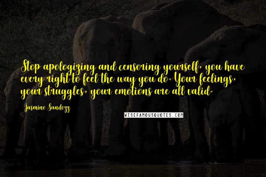 Jasmine Sandozz quotes: Stop apologizing and censoring yourself, you have every right to feel the way you do. Your feelings, your struggles, your emotions are all valid.