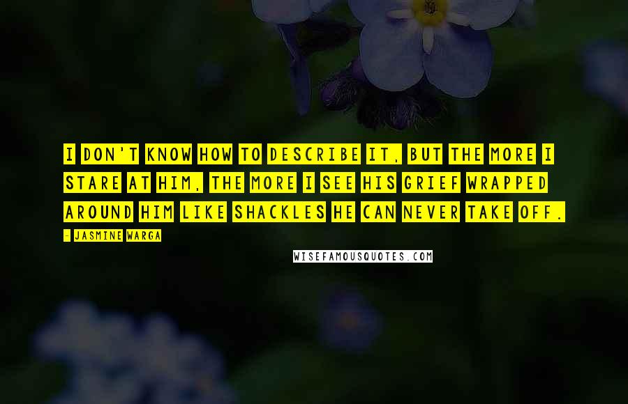 Jasmine Warga quotes: I don't know how to describe it, but the more I stare at him, the more I see his grief wrapped around him like shackles he can never take off.