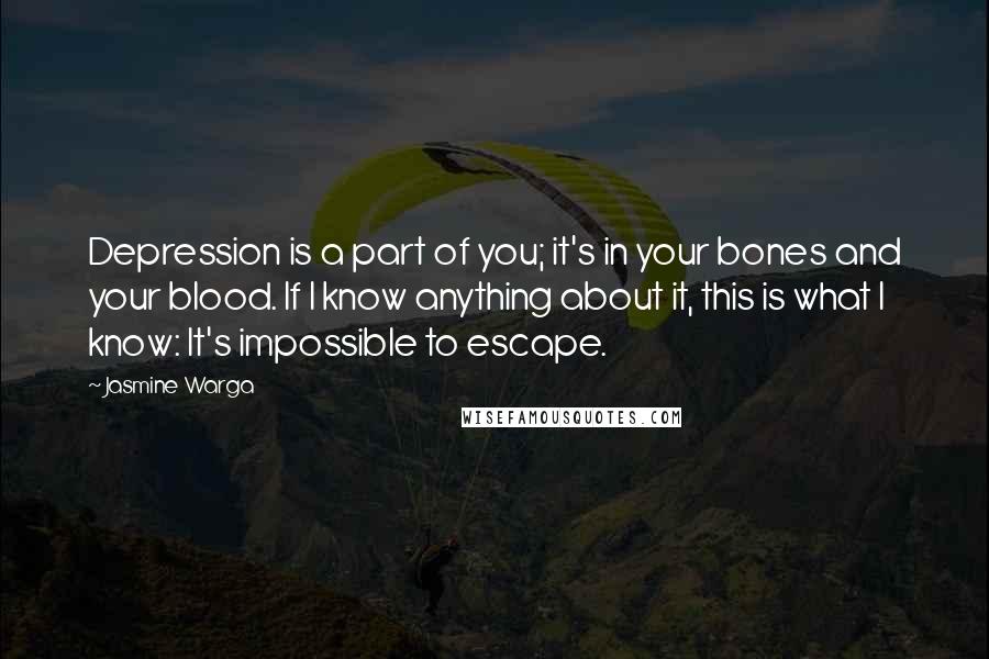 Jasmine Warga quotes: Depression is a part of you; it's in your bones and your blood. If I know anything about it, this is what I know: It's impossible to escape.