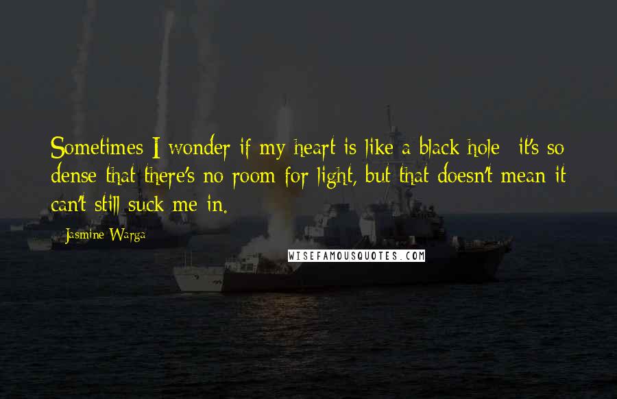 Jasmine Warga quotes: Sometimes I wonder if my heart is like a black hole--it's so dense that there's no room for light, but that doesn't mean it can't still suck me in.