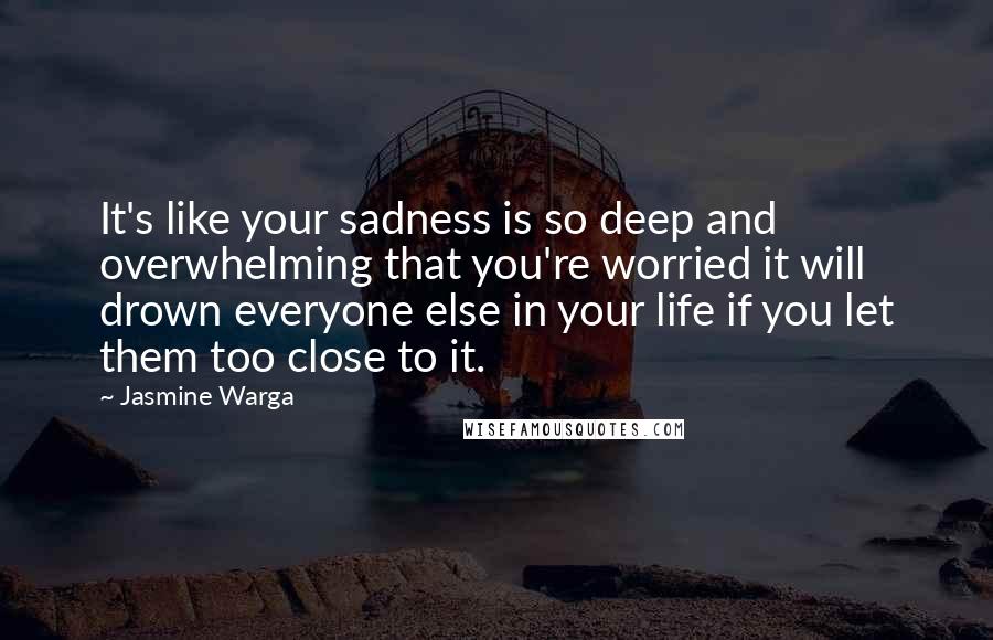 Jasmine Warga quotes: It's like your sadness is so deep and overwhelming that you're worried it will drown everyone else in your life if you let them too close to it.