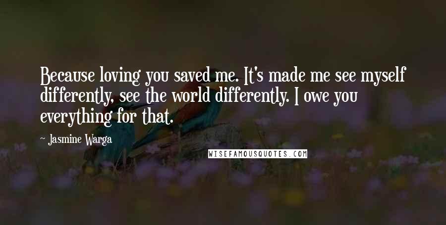 Jasmine Warga quotes: Because loving you saved me. It's made me see myself differently, see the world differently. I owe you everything for that.