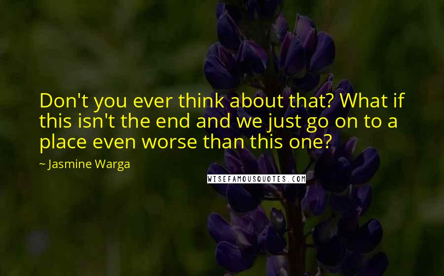 Jasmine Warga quotes: Don't you ever think about that? What if this isn't the end and we just go on to a place even worse than this one?