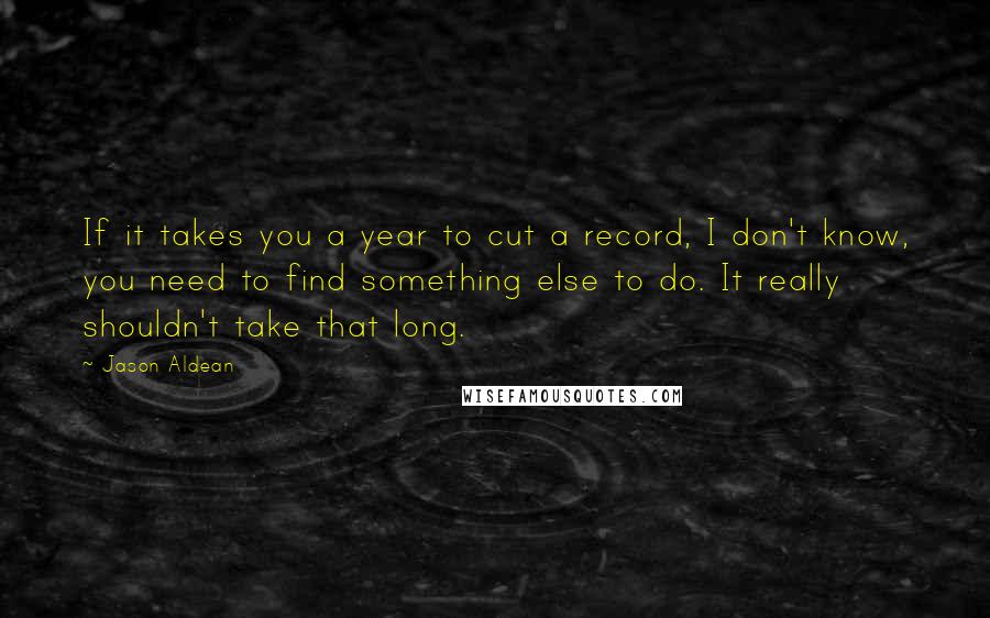 Jason Aldean quotes: If it takes you a year to cut a record, I don't know, you need to find something else to do. It really shouldn't take that long.