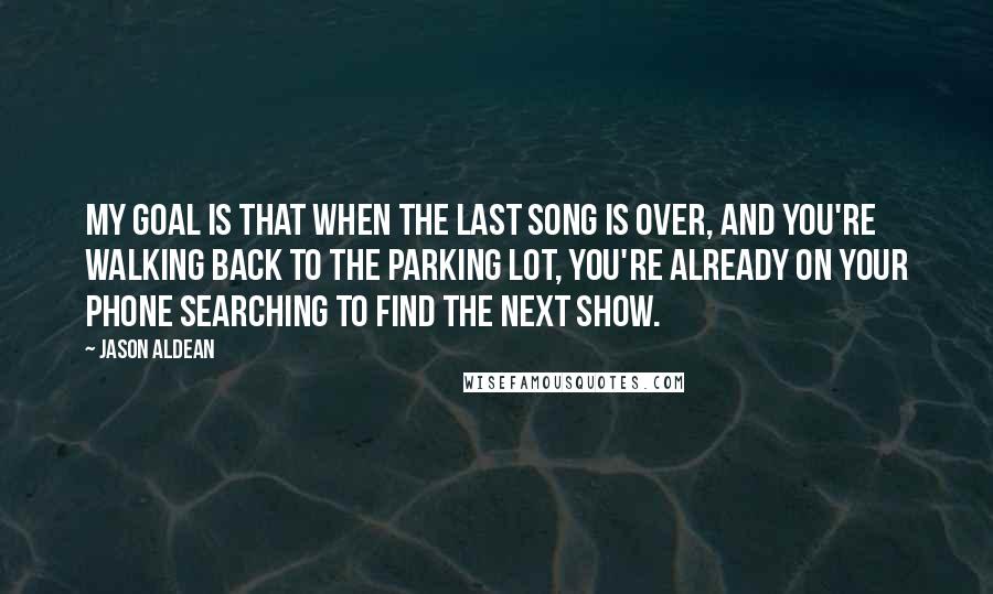 Jason Aldean quotes: My goal is that when the last song is over, and you're walking back to the parking lot, you're already on your phone searching to find the next show.