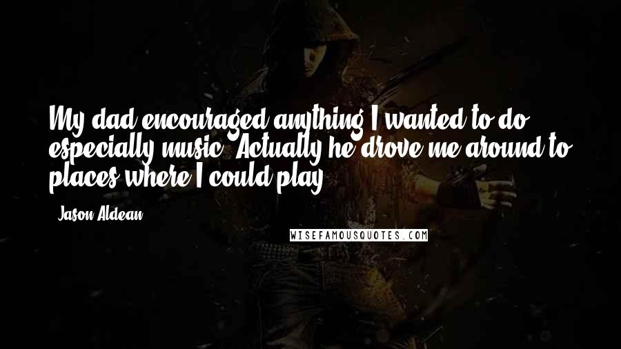 Jason Aldean quotes: My dad encouraged anything I wanted to do, especially music. Actually he drove me around to places where I could play.