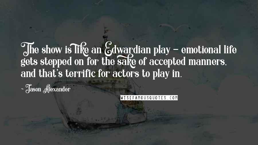 Jason Alexander quotes: The show is like an Edwardian play - emotional life gets stepped on for the sake of accepted manners, and that's terrific for actors to play in.