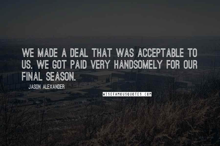 Jason Alexander quotes: We made a deal that was acceptable to us. We got paid very handsomely for our final season.