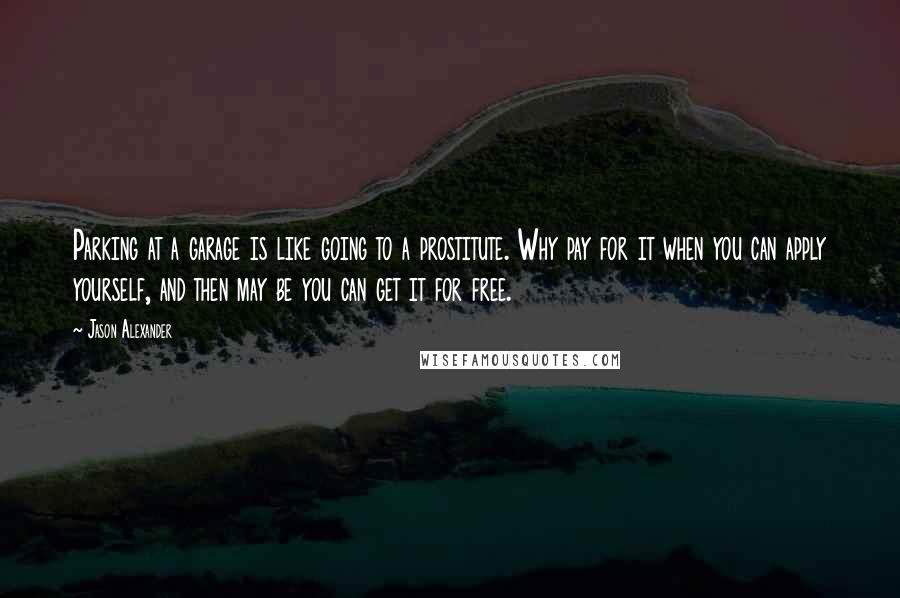 Jason Alexander quotes: Parking at a garage is like going to a prostitute. Why pay for it when you can apply yourself, and then may be you can get it for free.