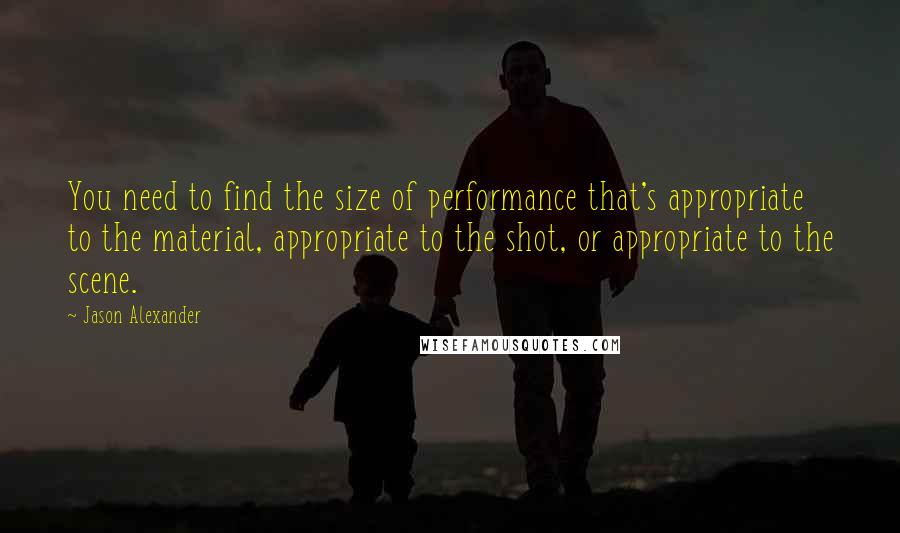 Jason Alexander quotes: You need to find the size of performance that's appropriate to the material, appropriate to the shot, or appropriate to the scene.