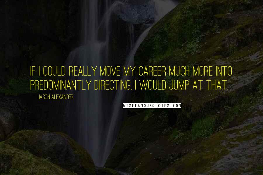 Jason Alexander quotes: If I could really move my career much more into predominantly directing, I would jump at that.
