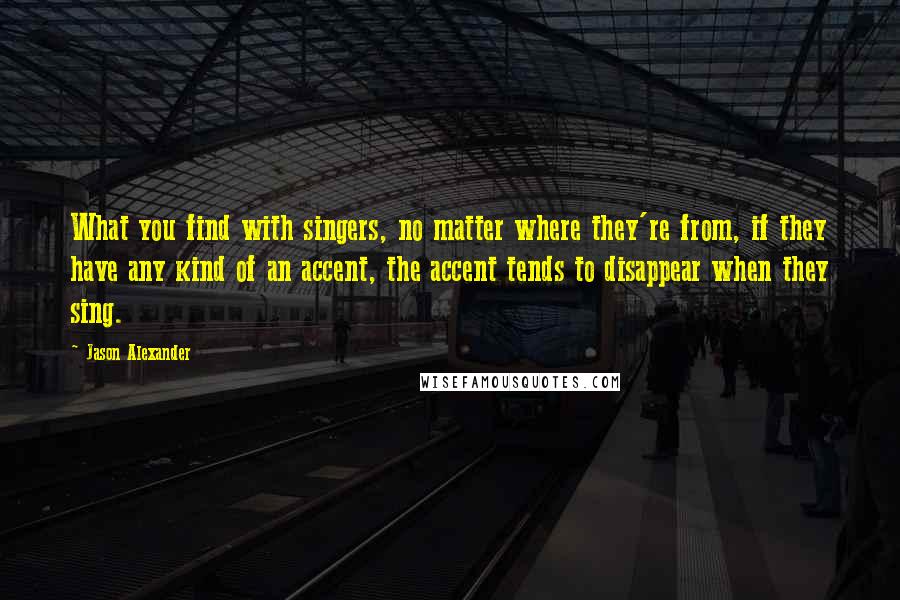 Jason Alexander quotes: What you find with singers, no matter where they're from, if they have any kind of an accent, the accent tends to disappear when they sing.