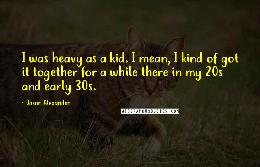 Jason Alexander quotes: I was heavy as a kid. I mean, I kind of got it together for a while there in my 20s and early 30s.