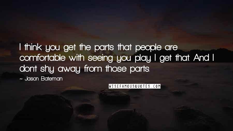 Jason Bateman quotes: I think you get the parts that people are comfortable with seeing you play. I get that. And I don't shy away from those parts. Jason Bateman quotes: I think you get the parts that people are comfortable with seeing you play. I get that. And I don't shy away from those parts.