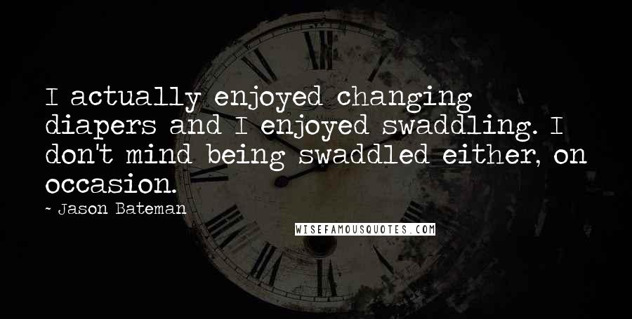 Jason Bateman quotes: I actually enjoyed changing diapers and I enjoyed swaddling. I don't mind being swaddled either, on occasion.