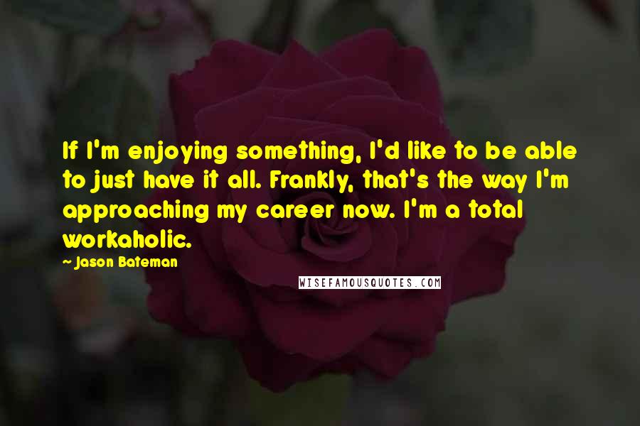 Jason Bateman quotes: If I'm enjoying something, I'd like to be able to just have it all. Frankly, that's the way I'm approaching my career now. I'm a total workaholic.