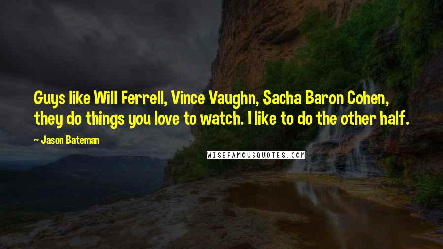 Jason Bateman quotes: Guys like Will Ferrell, Vince Vaughn, Sacha Baron Cohen, they do things you love to watch. I like to do the other half.