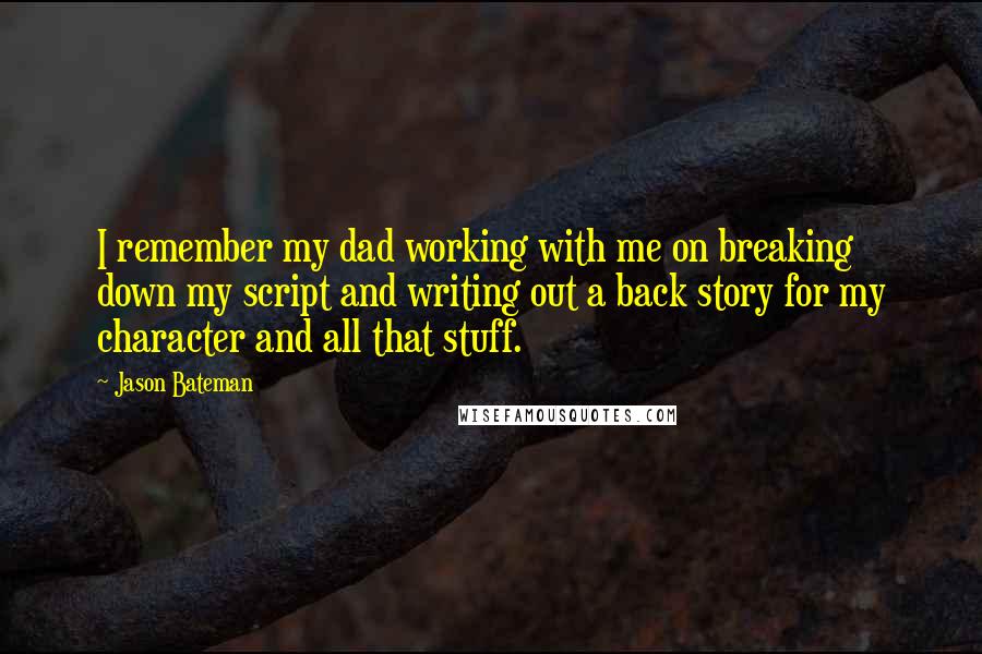 Jason Bateman quotes: I remember my dad working with me on breaking down my script and writing out a back story for my character and all that stuff. Jason Bateman quotes: I remember my dad working with me on breaking down my script and writing out a back story for my character and all that stuff.