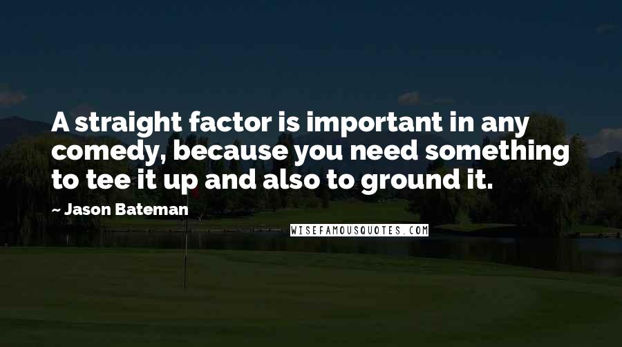 Jason Bateman quotes: A straight factor is important in any comedy, because you need something to tee it up and also to ground it.
