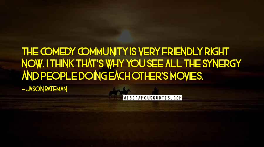 Jason Bateman quotes: The comedy community is very friendly right now. I think that's why you see all the synergy and people doing each other's movies. Jason Bateman quotes: The comedy community is very friendly right now. I think that's why you see all the synergy and people doing each other's movies.