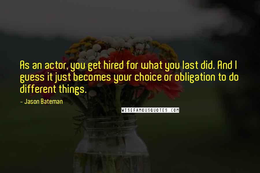 Jason Bateman quotes: As an actor, you get hired for what you last did. And I guess it just becomes your choice or obligation to do different things.