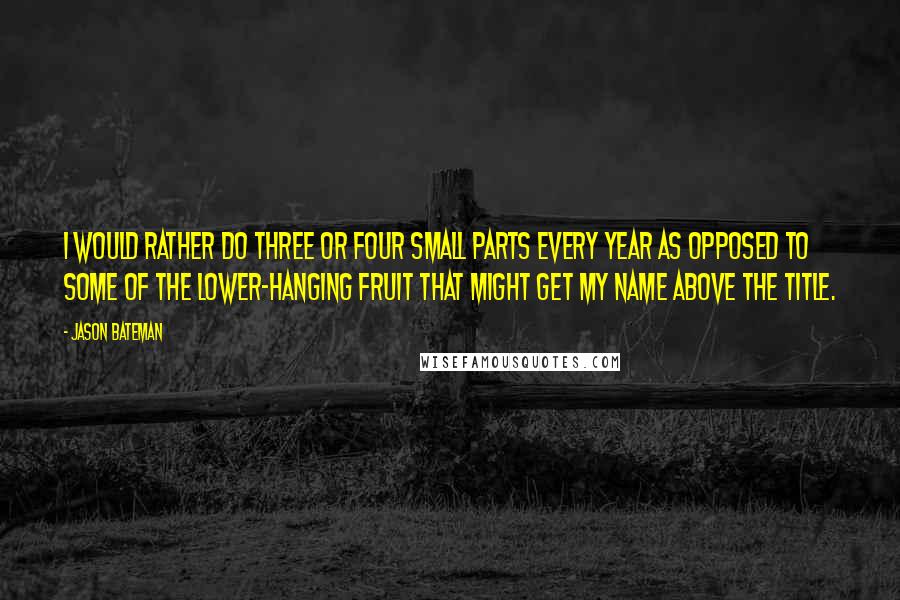 Jason Bateman quotes: I would rather do three or four small parts every year as opposed to some of the lower-hanging fruit that might get my name above the title.