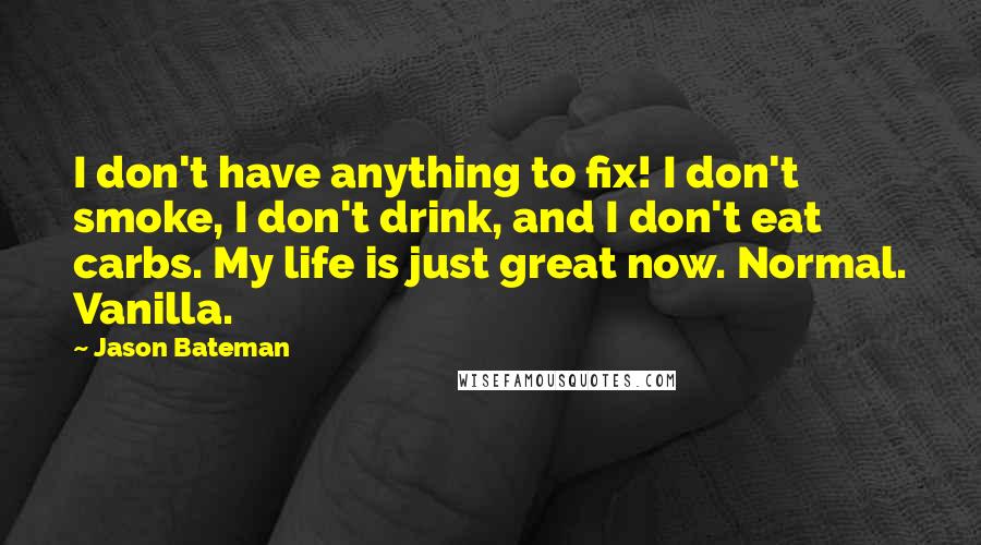 Jason Bateman quotes: I don't have anything to fix! I don't smoke, I don't drink, and I don't eat carbs. My life is just great now. Normal. Vanilla.