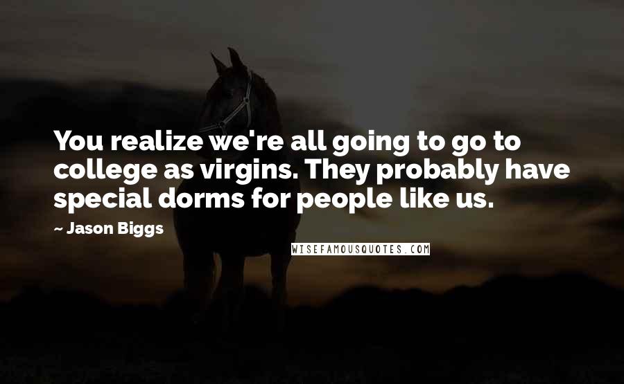 Jason Biggs quotes: You realize we're all going to go to college as virgins. They probably have special dorms for people like us. Jason Biggs quotes: You realize we're all going to go to college as virgins. They probably have special dorms for people like us.