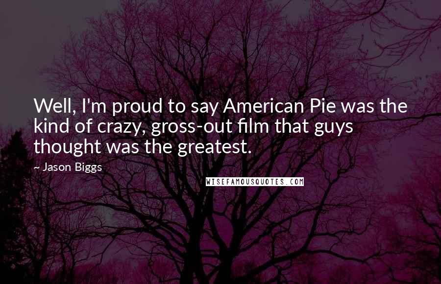 Jason Biggs quotes: Well, I'm proud to say American Pie was the kind of crazy, gross-out film that guys thought was the greatest. Jason Biggs quotes: Well, I'm proud to say American Pie was the kind of crazy, gross-out film that guys thought was the greatest.
