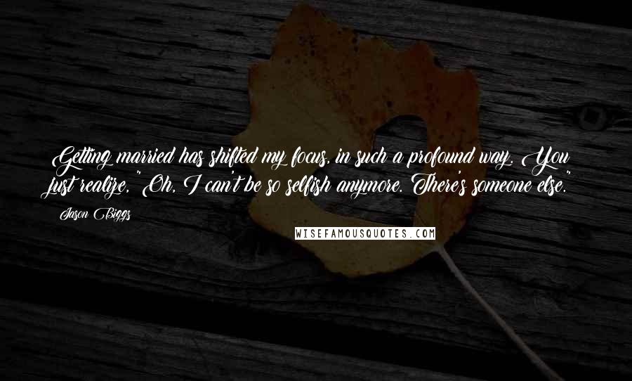 Jason Biggs quotes: Getting married has shifted my focus, in such a profound way. You just realize, "Oh, I can't be so selfish anymore. There's someone else."