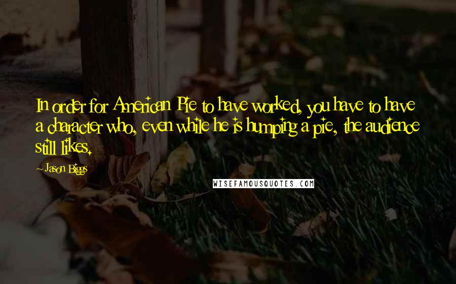 Jason Biggs quotes: In order for American Pie to have worked, you have to have a character who, even while he is humping a pie, the audience still likes.